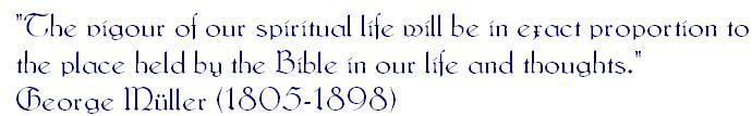 George Mller Quote:  The Vigor of our Spiritual life will be in exact proportion to the place held by the Bible in our life and thoughts.  George Mller (1805-1898)