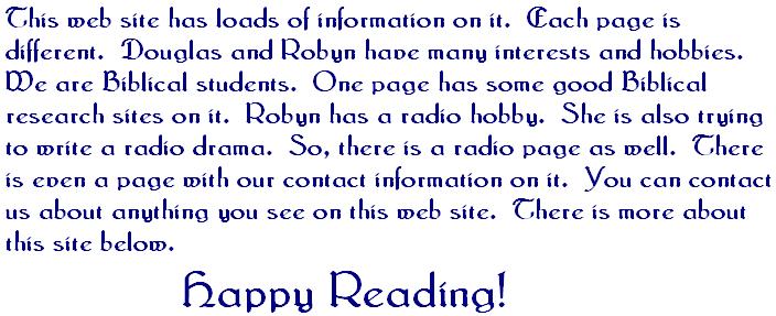 This web site has loads of information on it  Each page is different  Douglas and Robyn have many interests and hobbies  WE are Biblical students  One page has some good Biblical research sites on it  Robyn has a radio hobby  She is also trying to write a radio drama  So there is a radio page as well  There is even a page with our contact information on it  You can contact us about anything you see on this web site  There is more about this site below  Happy Reading 